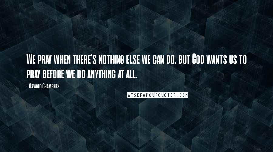 Oswald Chambers Quotes: We pray when there's nothing else we can do, but God wants us to pray before we do anything at all.