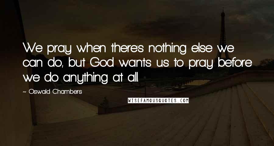 Oswald Chambers Quotes: We pray when there's nothing else we can do, but God wants us to pray before we do anything at all.