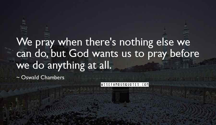 Oswald Chambers Quotes: We pray when there's nothing else we can do, but God wants us to pray before we do anything at all.