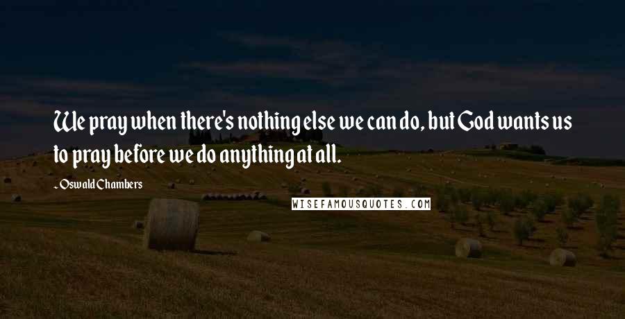 Oswald Chambers Quotes: We pray when there's nothing else we can do, but God wants us to pray before we do anything at all.