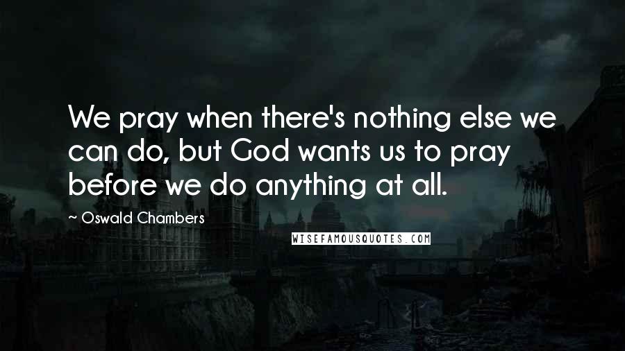 Oswald Chambers Quotes: We pray when there's nothing else we can do, but God wants us to pray before we do anything at all.