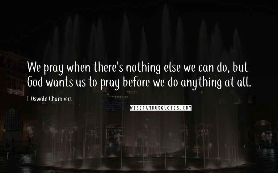 Oswald Chambers Quotes: We pray when there's nothing else we can do, but God wants us to pray before we do anything at all.