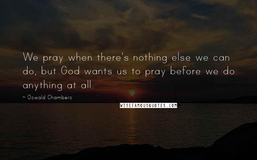 Oswald Chambers Quotes: We pray when there's nothing else we can do, but God wants us to pray before we do anything at all.