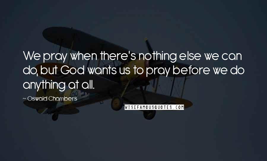 Oswald Chambers Quotes: We pray when there's nothing else we can do, but God wants us to pray before we do anything at all.