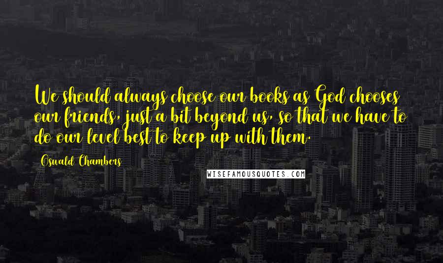 Oswald Chambers Quotes: We should always choose our books as God chooses our friends, just a bit beyond us, so that we have to do our level best to keep up with them.