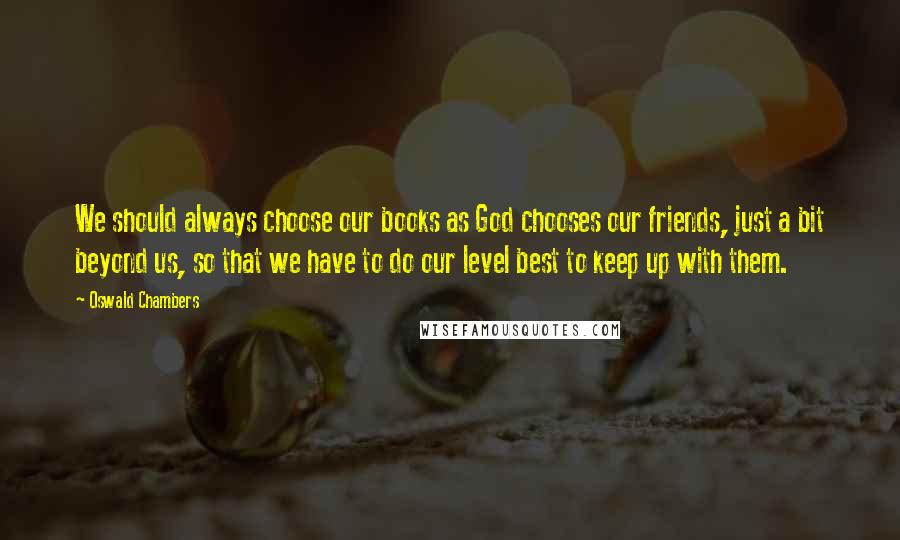 Oswald Chambers Quotes: We should always choose our books as God chooses our friends, just a bit beyond us, so that we have to do our level best to keep up with them.