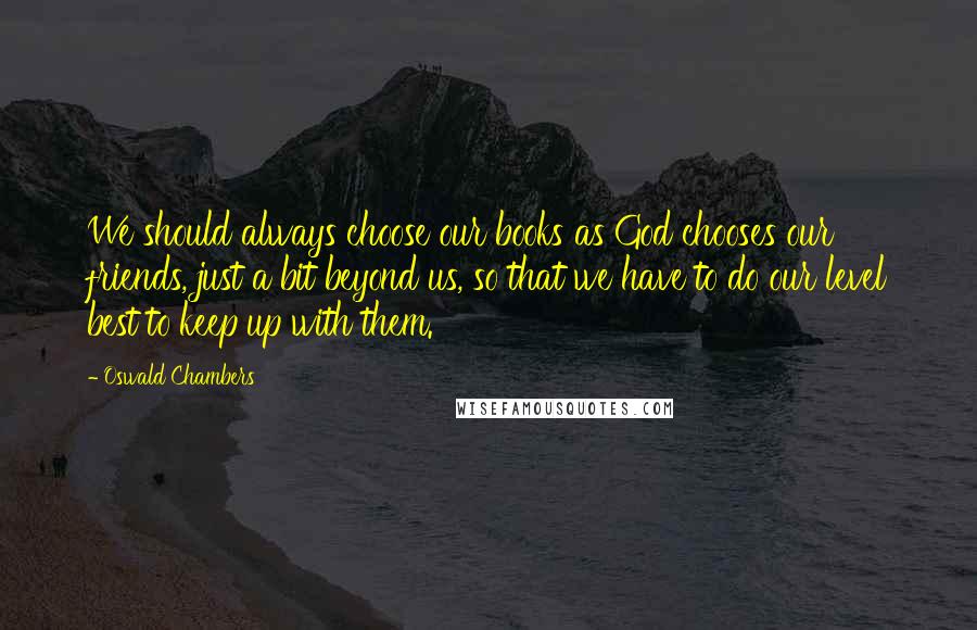 Oswald Chambers Quotes: We should always choose our books as God chooses our friends, just a bit beyond us, so that we have to do our level best to keep up with them.