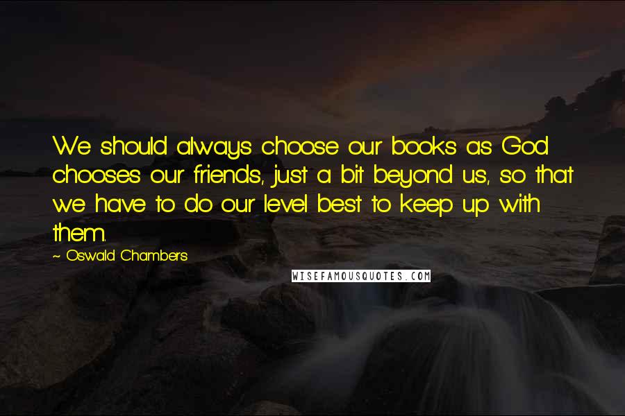 Oswald Chambers Quotes: We should always choose our books as God chooses our friends, just a bit beyond us, so that we have to do our level best to keep up with them.