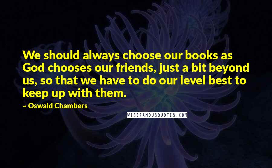 Oswald Chambers Quotes: We should always choose our books as God chooses our friends, just a bit beyond us, so that we have to do our level best to keep up with them.