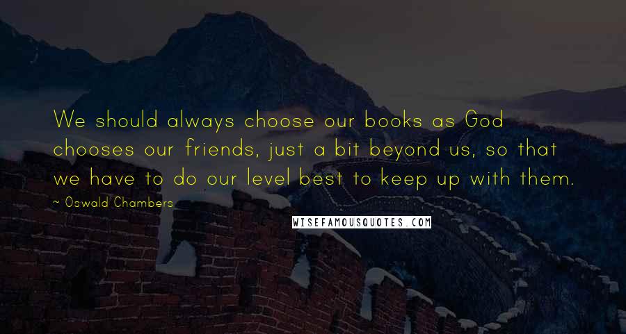 Oswald Chambers Quotes: We should always choose our books as God chooses our friends, just a bit beyond us, so that we have to do our level best to keep up with them.