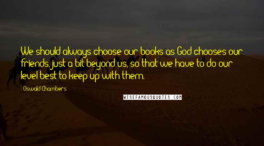 Oswald Chambers Quotes: We should always choose our books as God chooses our friends, just a bit beyond us, so that we have to do our level best to keep up with them.