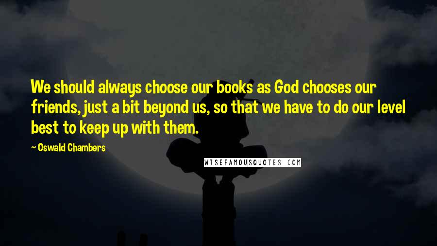 Oswald Chambers Quotes: We should always choose our books as God chooses our friends, just a bit beyond us, so that we have to do our level best to keep up with them.
