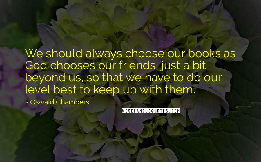 Oswald Chambers Quotes: We should always choose our books as God chooses our friends, just a bit beyond us, so that we have to do our level best to keep up with them.