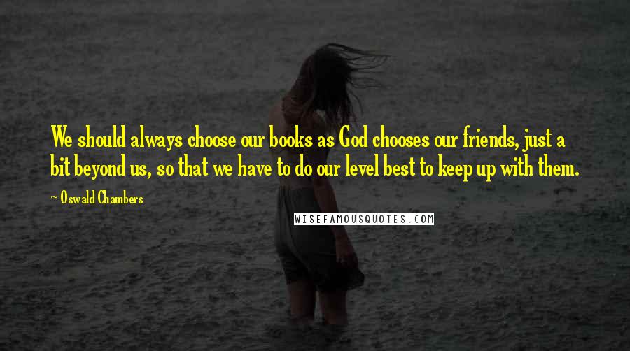 Oswald Chambers Quotes: We should always choose our books as God chooses our friends, just a bit beyond us, so that we have to do our level best to keep up with them.