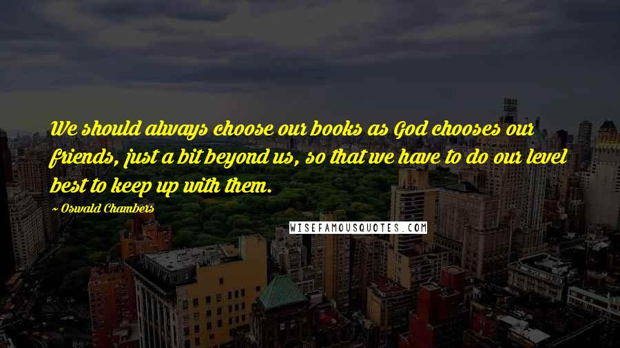 Oswald Chambers Quotes: We should always choose our books as God chooses our friends, just a bit beyond us, so that we have to do our level best to keep up with them.