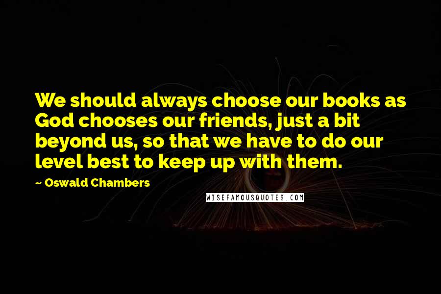 Oswald Chambers Quotes: We should always choose our books as God chooses our friends, just a bit beyond us, so that we have to do our level best to keep up with them.