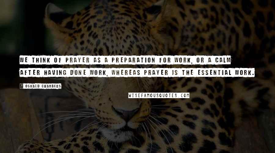 Oswald Chambers Quotes: We think of prayer as a preparation for work, or a calm after having done work, whereas prayer is the essential work.