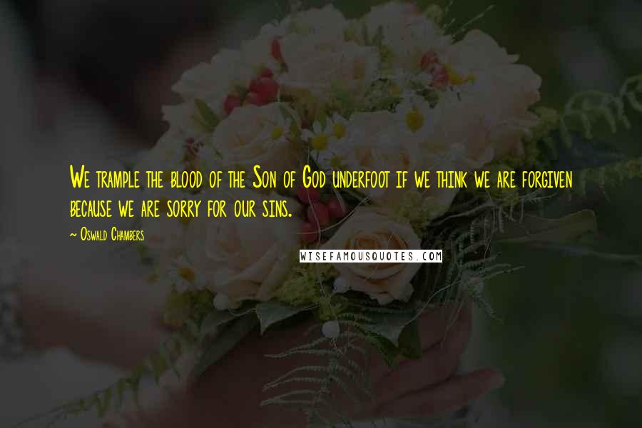 Oswald Chambers Quotes: We trample the blood of the Son of God underfoot if we think we are forgiven because we are sorry for our sins.