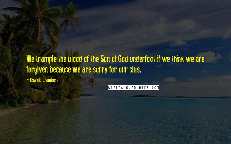 Oswald Chambers Quotes: We trample the blood of the Son of God underfoot if we think we are forgiven because we are sorry for our sins.