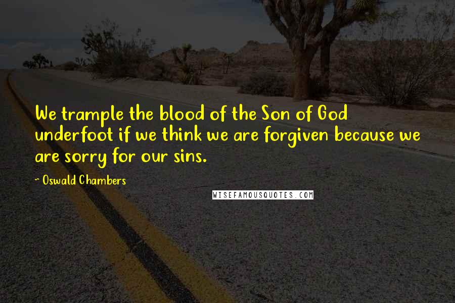 Oswald Chambers Quotes: We trample the blood of the Son of God underfoot if we think we are forgiven because we are sorry for our sins.