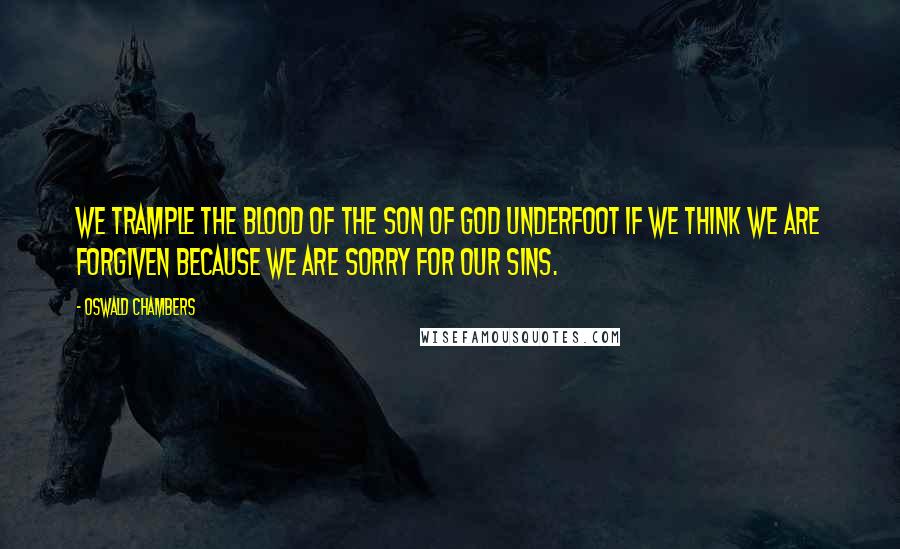 Oswald Chambers Quotes: We trample the blood of the Son of God underfoot if we think we are forgiven because we are sorry for our sins.