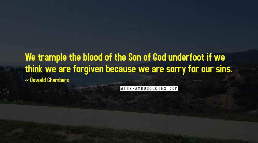 Oswald Chambers Quotes: We trample the blood of the Son of God underfoot if we think we are forgiven because we are sorry for our sins.