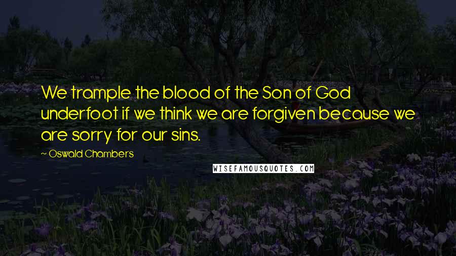 Oswald Chambers Quotes: We trample the blood of the Son of God underfoot if we think we are forgiven because we are sorry for our sins.