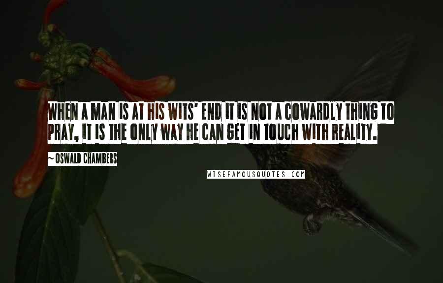 Oswald Chambers Quotes: When a man is at his wits' end it is not a cowardly thing to pray, it is the only way he can get in touch with Reality.
