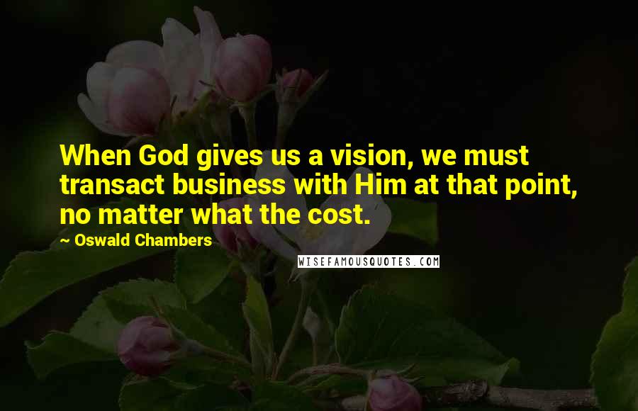 Oswald Chambers Quotes: When God gives us a vision, we must transact business with Him at that point, no matter what the cost.