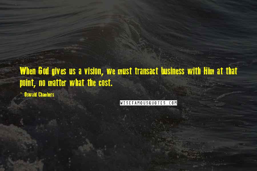 Oswald Chambers Quotes: When God gives us a vision, we must transact business with Him at that point, no matter what the cost.