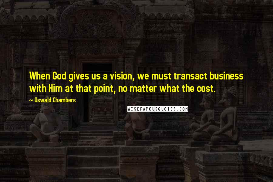 Oswald Chambers Quotes: When God gives us a vision, we must transact business with Him at that point, no matter what the cost.