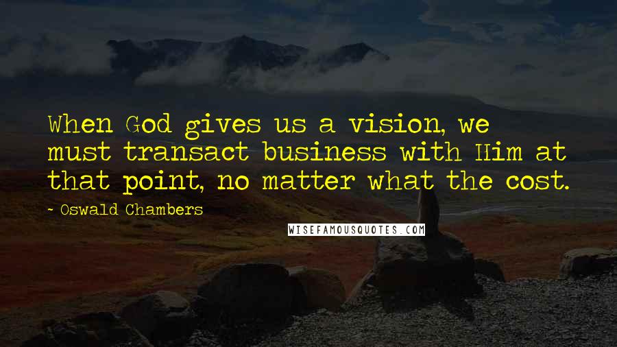 Oswald Chambers Quotes: When God gives us a vision, we must transact business with Him at that point, no matter what the cost.