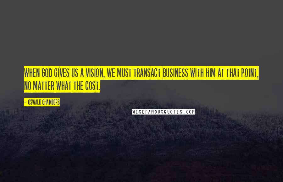 Oswald Chambers Quotes: When God gives us a vision, we must transact business with Him at that point, no matter what the cost.