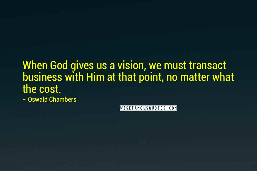 Oswald Chambers Quotes: When God gives us a vision, we must transact business with Him at that point, no matter what the cost.
