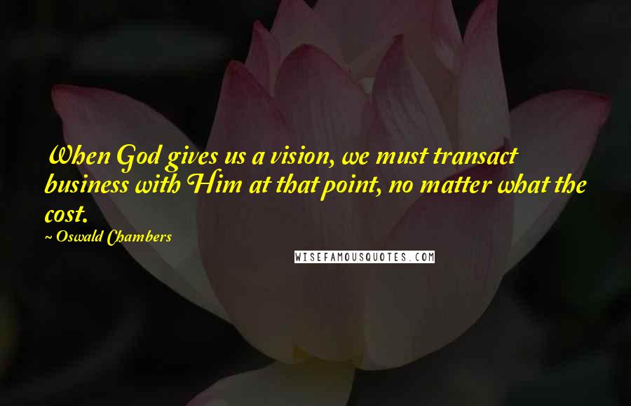 Oswald Chambers Quotes: When God gives us a vision, we must transact business with Him at that point, no matter what the cost.
