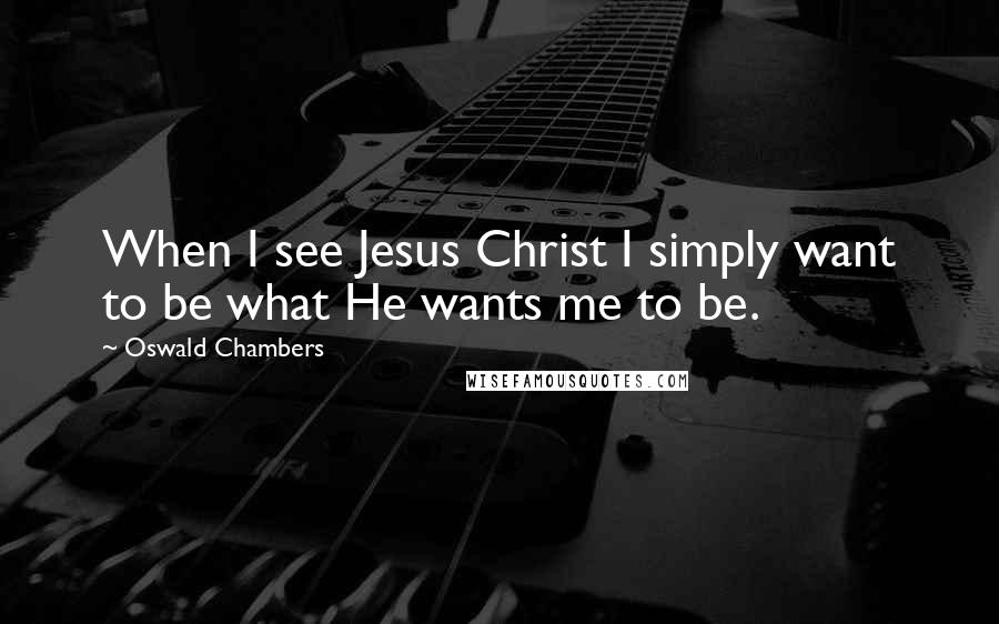 Oswald Chambers Quotes: When I see Jesus Christ I simply want to be what He wants me to be.