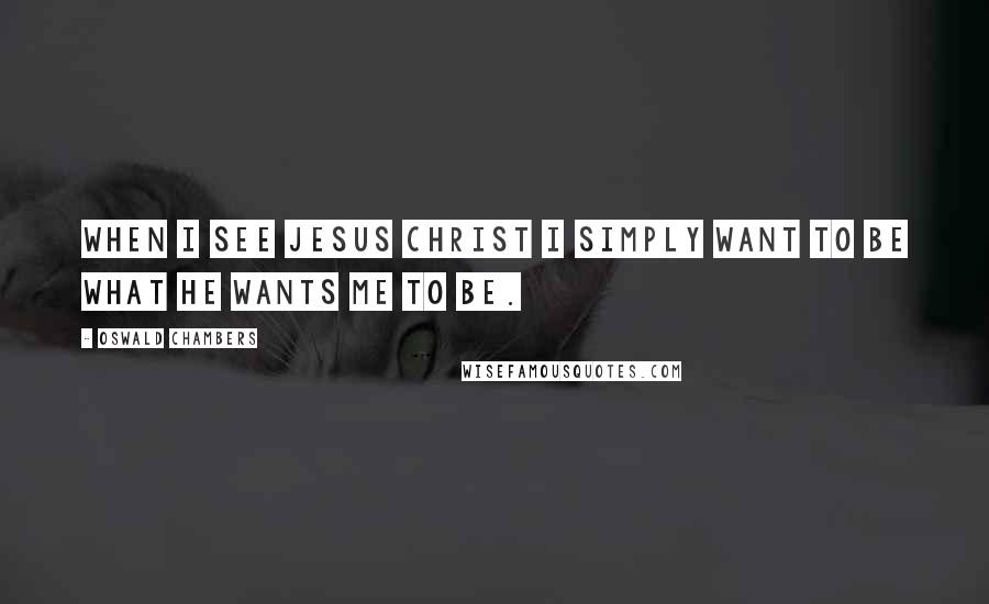 Oswald Chambers Quotes: When I see Jesus Christ I simply want to be what He wants me to be.