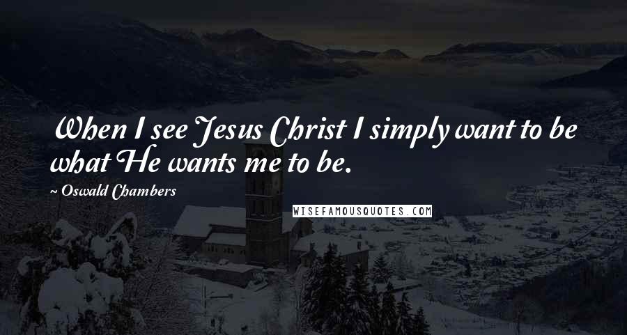 Oswald Chambers Quotes: When I see Jesus Christ I simply want to be what He wants me to be.