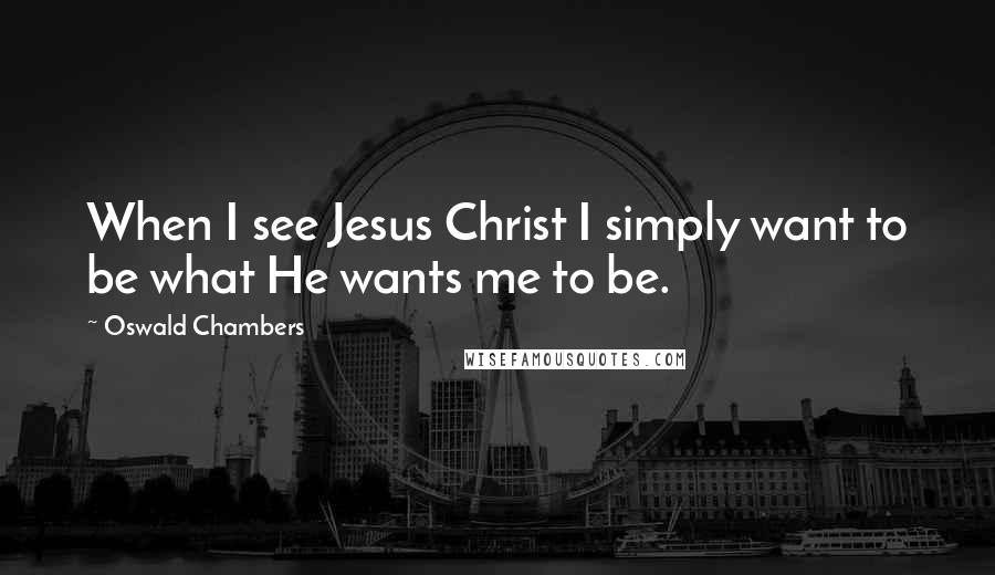 Oswald Chambers Quotes: When I see Jesus Christ I simply want to be what He wants me to be.
