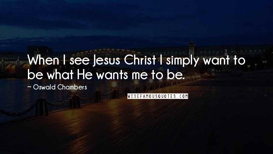 Oswald Chambers Quotes: When I see Jesus Christ I simply want to be what He wants me to be.