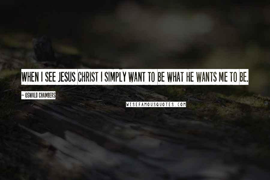 Oswald Chambers Quotes: When I see Jesus Christ I simply want to be what He wants me to be.