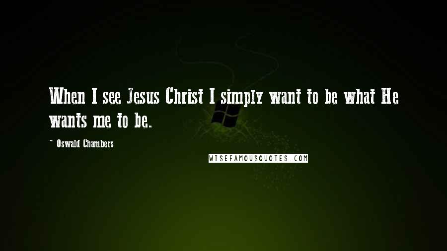 Oswald Chambers Quotes: When I see Jesus Christ I simply want to be what He wants me to be.