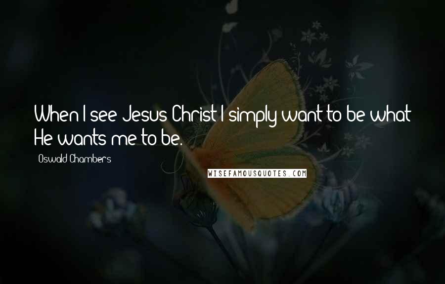 Oswald Chambers Quotes: When I see Jesus Christ I simply want to be what He wants me to be.