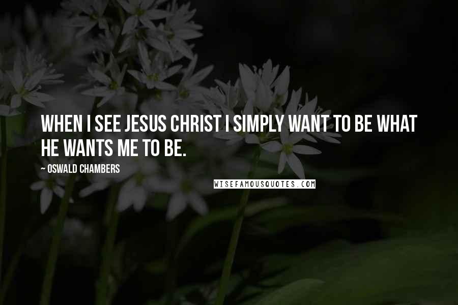 Oswald Chambers Quotes: When I see Jesus Christ I simply want to be what He wants me to be.