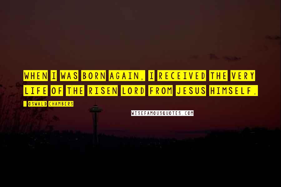 Oswald Chambers Quotes: When I was born again, I received the very life of the risen Lord from Jesus Himself.