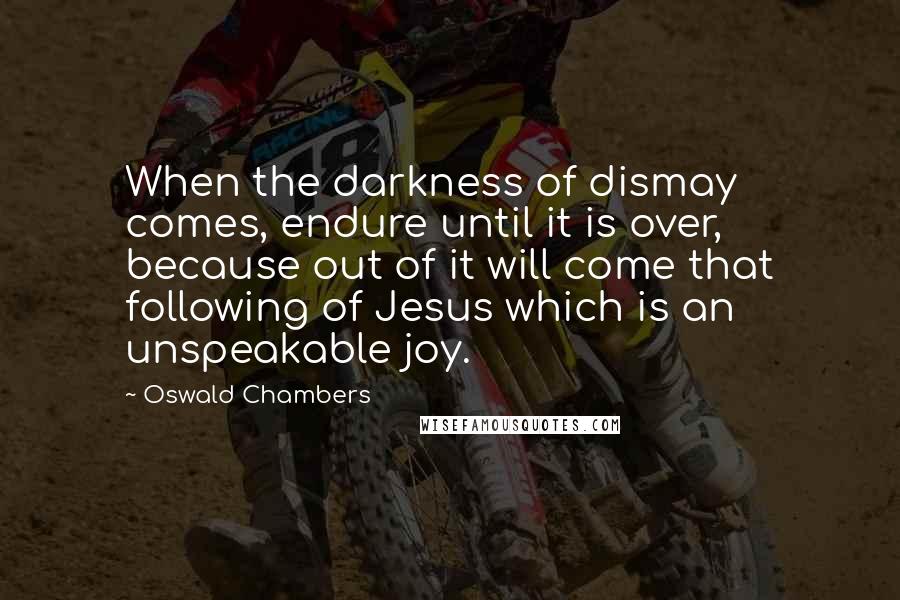 Oswald Chambers Quotes: When the darkness of dismay comes, endure until it is over, because out of it will come that following of Jesus which is an unspeakable joy.