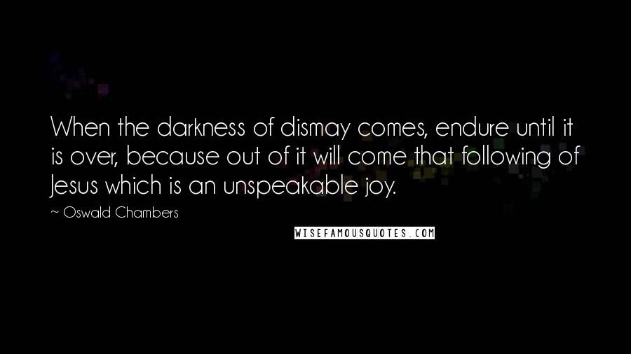 Oswald Chambers Quotes: When the darkness of dismay comes, endure until it is over, because out of it will come that following of Jesus which is an unspeakable joy.