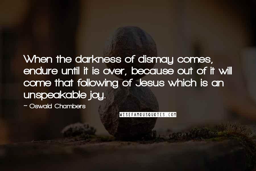 Oswald Chambers Quotes: When the darkness of dismay comes, endure until it is over, because out of it will come that following of Jesus which is an unspeakable joy.