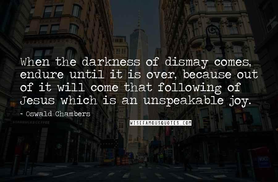 Oswald Chambers Quotes: When the darkness of dismay comes, endure until it is over, because out of it will come that following of Jesus which is an unspeakable joy.