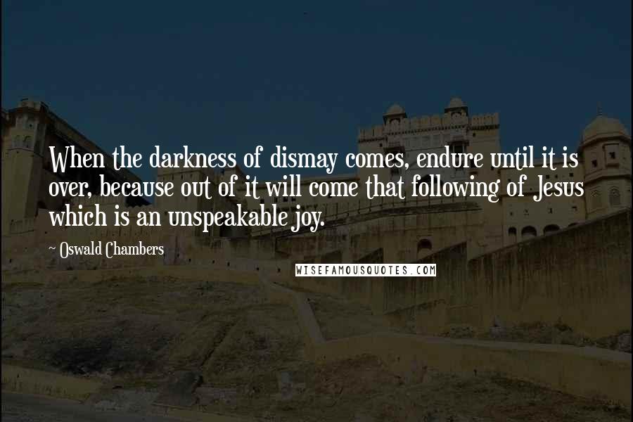 Oswald Chambers Quotes: When the darkness of dismay comes, endure until it is over, because out of it will come that following of Jesus which is an unspeakable joy.